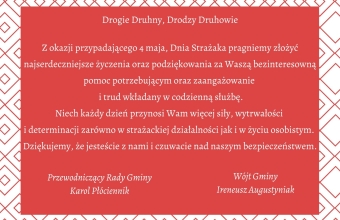 Życzenia z okazji Dnia Strażaka - rogie Druhny, Drodzy Druhowie  Z okazji przypadającego 4 maja, Dnia Strażaka pragniemy złożyć najserdeczniejsze życzenia oraz podziękowania za Waszą bezinteresowną pomoc potrzebującym oraz zaangażowanie i trud wkładany w codzienną służbę.  Niech każdy dzień przynosi Wam więcej siły, wytrwałości i determinacji zarówno w strażackiej działalności jak i w życiu osobistym.  Dziękujemy, że jesteście z nami i czuwacie nad naszym bezpieczeństwem. Podpisał - Ireneusz Augustyniak i Karol Płóciennik 